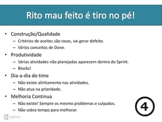 • Construção/Qualidade
   – Critérios de aceites são rasos, vai gerar defeito.
   – Vários conceitos de Done.
• Produtividade
   – Várias atividades não planejadas aparecem dentro do Sprint.
   – Blocks!
• Dia-a-dia do time
   – Não existe alinhamento nas atividades.
   – Não atua na prioridade.
• Melhoria Continua
   – Não existe! Sempre os mesmo problemas e culpados.
   – Não sobra tempo para melhorar.
 