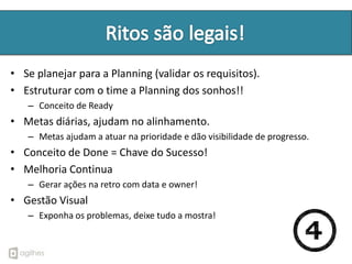• Se planejar para a Planning (validar os requisitos).
• Estruturar com o time a Planning dos sonhos!!
   – Conceito de Ready
• Metas diárias, ajudam no alinhamento.
   – Metas ajudam a atuar na prioridade e dão visibilidade de progresso.
• Conceito de Done = Chave do Sucesso!
• Melhoria Continua
   – Gerar ações na retro com data e owner!
• Gestão Visual
   – Exponha os problemas, deixe tudo a mostra!
 