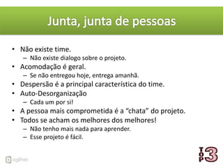 • Não existe time.
   – Não existe dialogo sobre o projeto.
• Acomodação é geral.
   – Se não entregou hoje, entrega amanhã.
• Despersão é a principal característica do time.
• Auto-Desorganização
   – Cada um por si!
• A pessoa mais comprometida é a “chata” do projeto.
• Todos se acham os melhores dos melhores!
   – Não tenho mais nada para aprender.
   – Esse projeto é fácil.
 