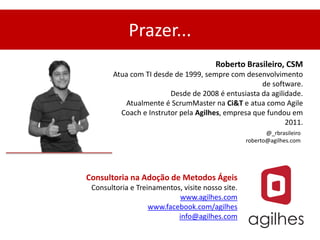Prazer...
                                        Roberto Brasileiro, CSM
       Atua com TI desde de 1999, sempre com desenvolvimento
                                                   de software.
                        Desde de 2008 é entusiasta da agilidade.
          Atualmente é ScrumMaster na Ci&T e atua como Agile
         Coach e Instrutor pela Agilhes, empresa que fundou em
                                                           2011.
                                                         @_rbrasileiro
                                                  roberto@agilhes.com




Consultoria na Adoção de Metodos Ágeis
 Consultoria e Treinamentos, visite nosso site.
                           www.agilhes.com
                   www.facebook.com/agilhes
                           info@agilhes.com
 