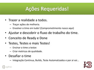 • Trazer a realidade a todos.
   – Traçar ações de melhoria.
   – Envolver o time em tudo! (Comprometimento nasce aqui)
• Ajustar e descobrir o fluxo de trabalho do time.
• Conceito de Ready e Done
• Testes, Testes e mais Testes!
   – Ensinar o time a testar.
   – Criar metricas de qualidade.
• Desafiar o time
   – Integração Continua, Builds, Teste Automatizados e por ai vai...
 