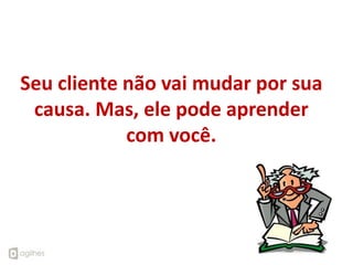Seu cliente não vai mudar por sua
 causa. Mas, ele pode aprender
            com você.
 