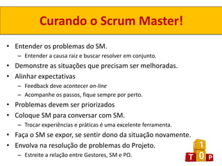 Curando o Scrum Master!
• Entender os problemas do SM.
   – Entender a causa raiz e buscar resolver em conjunto.
• Demonstre as situações que precisam ser melhoradas.
• Alinhar expectativas
   – Feedback deve acontecer on-line
   – Acompanhe os passos, fique sempre por perto.
• Problemas devem ser priorizados
• Coloque SM para conversar com SM.
   – Trocar experiências e práticas é uma excelente ferramenta.
• Faça o SM se expor, se sentir dono da situação novamente.
• Envolva na resolução de problemas do Projeto.
   – Estreite a relação entre Gestores, SM e PO.
 