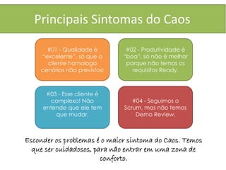 Principais Sintomas do Caos

      #01 - Qualidade é        #02 - Produtividade é
    “excelente”, só que o     “boa”, só não é melhor
      cliente homologa         porque não temos os
    cenários não previstos!      requisitos Ready.



      #03 - Esse cliente é
        complexo! Não            #04 - Seguimos o
     entende que ele tem      Scrum, mas não temos
         que mudar.               Demo Review.



Esconder os problemas é o maior sintoma do Caos. Temos
  que ser cuidadosos, para não entrar em uma zona de
                        conforto.
 
