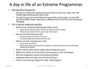 A day in life of an Extreme Programmer
    • During planning game:
            – You get to choose the task(s) that you’d want to own up, rather than Mr
              Project Mgr deciding who does what.
            – You get to say, how much ideal time you think a task needs, no one tells
              you their SWAG. Note: ideal time is different from real time and ratio keeps
              changing.
    • On a typical engineering day:
            – Daily 10 min standup meeting (aka daily scrum)
                 • What did you do yesterday, what do you plan to achieve today,
                 • What do you need to finish up the task, from whom
            – Discuss the task with your pair.
                 • Review existing unit tests in the area
                 • Simplest design that would meet the task
            – Write unit tests covering your task
                 • These tests should fail
                 • Most times they would also fail compilation: Which forces you to think of design
                   (design by interface)
            –   Write runtime code which makes these failing tests pass
            –   Make sure all the unit tests (old and new) pass in your workspace
            –   Get into integration queue (manual/automated)
            –   Integrate code and make sure all tests still pass
            –   Have a nice evening, forget the code, really forget it

7/28/2010                                 E-mail:akhil.kumar@gmail.com                                10
 