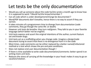 Let tests be the only documentation
•   Would you call up someone about the code he/she wrote a month ago to know how
    it is supposed to work ? Would he/she know/remember ?
•   Can all code which is under development/change be documented ?
•   Word/PDF documents don’t breathe, hence there is no way to assert if they are
    correct.
•   It takes minutes of a programmers time to diverge from documentation (code
    comments, they go though the same life: or death)
•   However unit tests do breathe: they turn red/green. They talk to you in your favorite
    language (which better not be english)
•   Unit tests express and assert the original intentions of the author, current feature
    set and known bugs.
•   Unit tests act as a scaffolding when you change code. Imagine a design/code
    document trying to assert that there is no divergence from it in the code
•   Most times, code comments can be either replaced by a better named/refactored
    method or a test which shows the pre and post conditions.
•   Does not replace end-user documentation though !
•   If there is time available to write code documentation/comments: better spend it on
    writing more unit tests.
•   Reduces the stress of carrying all the knowledge in your head: makes it easy to go on
    vacation/rotation.

7/28/2010                        E-mail:akhil.kumar@gmail.com                        11
 