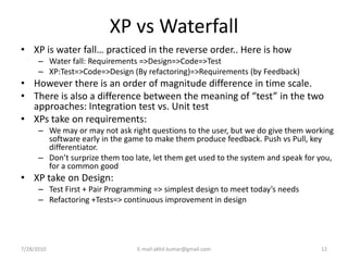 XP vs Waterfall
• XP is water fall… practiced in the reverse order.. Here is how
      – Water fall: Requirements =>Design=>Code=>Test
      – XP:Test=>Code=>Design (By refactoring)=>Requirements (by Feedback)
• However there is an order of magnitude difference in time scale.
• There is also a difference between the meaning of “test” in the two
  approaches: Integration test vs. Unit test
• XPs take on requirements:
      – We may or may not ask right questions to the user, but we do give them working
        software early in the game to make them produce feedback. Push vs Pull, key
        differentiator.
      – Don’t surprize them too late, let them get used to the system and speak for you,
        for a common good
• XP take on Design:
      – Test First + Pair Programming => simplest design to meet today’s needs
      – Refactoring +Tests=> continuous improvement in design




7/28/2010                        E-mail:akhil.kumar@gmail.com                       12
 