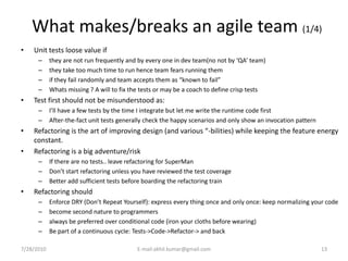 What makes/breaks an agile team (1/4)
•   Unit tests loose value if
      –     they are not run frequently and by every one in dev team(no not by ‘QA’ team)
      –     they take too much time to run hence team fears running them
      –     if they fail randomly and team accepts them as “known to fail”
      –     Whats missing ? A will to fix the tests or may be a coach to define crisp tests
•   Test first should not be misunderstood as:
      –     I’ll have a few tests by the time I integrate but let me write the runtime code first
      –     After-the-fact unit tests generally check the happy scenarios and only show an invocation pattern
•   Refactoring is the art of improving design (and various “-bilities) while keeping the feature energy
    constant.
•   Refactoring is a big adventure/risk
      –     If there are no tests.. leave refactoring for SuperMan
      –     Don’t start refactoring unless you have reviewed the test coverage
      –     Better add sufficient tests before boarding the refactoring train
•   Refactoring should
      –     Enforce DRY (Don’t Repeat Yourself): express every thing once and only once: keep normalizing your code
      –     become second nature to programmers
      –     always be preferred over conditional code (iron your cloths before wearing)
      –     Be part of a continuous cycIe: Tests->Code->Refactor-> and back

7/28/2010                                   E-mail:akhil.kumar@gmail.com                                        13
 