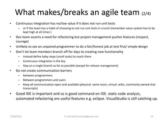 What makes/breaks an agile team (2/4)
•   Continuous integration has no/low value if it does not run unit tests
      –     or if the team has a habit of choosing to not run unit tests in crunch (remember value system has to be
            kept high at all times )
•   Dev team asserts a need for refactoring but project management pushes features (respect,
    courage)
•   Unlikely to see an unpaired programmer to do a fair/honest job at test first/ simple design
•   Don’t let team members branch off for days to creating new functionality
      –     Instead define baby steps (small tasks) to reach there
      –     Continuous integration is the key
      –     Stay on a single branch as far as possible (except for release management)
•   Do not create communication barriers
      –     between programmers
      –     Between programmers and users
      –     Keep all communication open and available (physical: same room, virtual: wikis, commonly owned chat
            transcripts)
•   Good IDE is important and so is good command on IDE. static code analysis,
    automated refactoring are useful features e.g. eclipse. VisualStudio is still catching up.



7/28/2010                                   E-mail:akhil.kumar@gmail.com                                       14
 