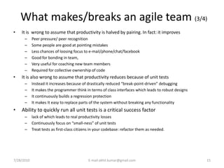 What makes/breaks an agile team (3/4)
•   It is wrong to assume that productivity is halved by pairing. In fact: it improves
      –     Peer pressure/ peer recognition
      –     Some people are good at pointing mistakes
      –     Less chances of loosing focus to e-mail/phone/chat/facebook
      –     Good for bonding in team,
      –     Very useful for coaching new team members
      –     Required for collective ownership of code
•   It is also wrong to assume that productivity reduces because of unit tests
      –     Instead it increases because of drastically reduced “break-point-driven” debugging
      –     It makes the programmer think in terms of class interfaces which leads to robust designs
      –     It continuously builds a regression protection
      –     It makes It easy to replace parts of the system without breaking any functionality
•   Ability to quickly run all unit tests is a critical success factor
      –     lack of which leads to real productivity losses
      –     Continuously focus on “small-ness” of unit tests
      –     Treat tests as first-class citizens in your codebase: refactor them as needed.




7/28/2010                                    E-mail:akhil.kumar@gmail.com                              15
 