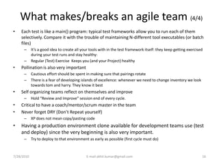 What makes/breaks an agile team (4/4)
•   Each test is like a main() program: typical test frameworks allow you to run each of them
    selectively. Compare it with the trouble of maintaining N-different tool executables (or batch
    files)
      –     It’s a good idea to create all your tools with in the test framework itself: they keep getting exercised
            during your test runs and stay healthy:
      –     Regular (Test) Exercise Keeps you (and your Project) healthy
•   Pollination is also very important
      –     Cautious effort should be spent in making sure that pairings rotate
      –     There is a fear of developing islands of excellence: whenever we need to change inventory we look
            towards tom and harry. They know it best
•   Self organizing teams reflect on themselves and improve
      –     Hold “Review and Improve” session end of every cycle.
•   Critical to have a coach/mentor/scrum master in the team
•   Never forget DRY (Don’t Repeat yourself)
      –     XP does not mean copy/pasting code
•   Having a production environment clone available for development teams use (test
    and deploy) since the very beginning is also very important.
      –     Try to deploy to that environment as early as possible (first cycle must do)



7/28/2010                                    E-mail:akhil.kumar@gmail.com                                          16
 