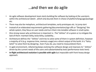 …and then we do agile
•   An agile software development team starts building the software by looking at the userstoris
    within the architectural sketch ..which only bounds them in choice of platform/language/package
    etc.
•   There may also be metaphors, architectural templates, early prototypes etc. to jump start
•   Instead of an elaborated requirements gathering/documentation/sign offs or "Designing" the
    whole system, they focus on user needs and turn them into testable software in small cycles.
•   One strong reason why architecture is important is : The“-bilities” of a system or to mitigate the
    lack of them: maintain-bility, testa-bility, scalability…
•   Architecture defines the “-bilities” and tries to solve some of them in system definition, however
    a majority of it (e.g. response time, memory usage) are a direct output of the build. It is “failry-
    talish” to solve them by designing . Even if you do, you need to measure(test) them.
•   In agile environment, refactoring keeps evolving the software design and improves its "-bilities”
    driven by the current needs of the users and substantiated by tests (performance tests here)
•   In-flight architectural evolution is possible with agile but impossible with front-heavy design
    approach.




7/28/2010                            E-mail:akhil.kumar@gmail.com                                 18
 