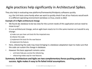 Agile practices help significantly in Architectural Spikes.
They also help in evaluating new platforms/frameworks/thirdparty softwares quickly.
   e.g. the Unit tests come handy when we want to quickly check if we all our features would work
   in a different operating environment (windows vs linux, oracle vs db2)
Example of in-flight architectural change
• We found abc database to be too slow for the current needs of this application and we need to
   move to xyz".
• It is an architectural change, and an agile team reacts to it in the same manner as it would to any
   change:
      a) make sure you have unit tests for the impacted area
      b) refactor the code
      c) implement the tests for the new feature
      d) implement the feature.
•   Here, refactoring the code may mean bringing in a database-adaptation-layer to make sure that
    the code can sustain the change in database.
•   However the basic approach remains same:
      –     unit-tests help you survive the refactoring,
      –     refactoring makes way for new features.
Summary: Architecture and Agile are two complementary forces pushing projects to
   success. Agile makes it easy to fix failed initial assumptions.
7/28/2010                                    E-mail:akhil.kumar@gmail.com                       19
 