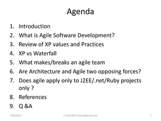Agenda
1. Introduction
2. What is Agile Software Development?
3. Review of XP values and Practices
4. XP vs Waterfall
5. What makes/breaks an agile team
6. Are Architecture and Agile two opposing forces?
7. Does agile apply only to J2EE/.net/Ruby projects
   only ?
8. References
9. Q &A
7/28/2010           E-mail:akhil.kumar@gmail.com      2
 