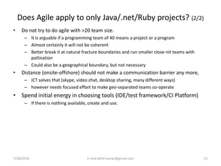 Does Agile apply to only Java/.net/Ruby projects? (2/2)
•    Do not try to do agile with >20 team size.
      – It is arguable if a programming team of 40 means a project or a program
      – Almost certainly it will not be coherent
      – Better break it at natural fracture boundaries and run smaller close-nit teams with
        pollination
      – Could also be a geographical boundary, but not necessary
•    Distance (onsite-offshore) should not make a communication barrier any more,
      – ICT solves that (skype, video chat, desktop sharing, many different ways)
      – however needs focused effort to make geo-separated teams co-operate
• Spend initial energy in choosing tools (IDE/test framework/CI Platform)
      – If there is nothing available, create and use.




7/28/2010                             E-mail:akhil.kumar@gmail.com                            21
 