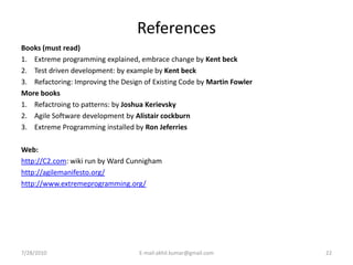 References
Books (must read)
1. Extreme programming explained, embrace change by Kent beck
2. Test driven development: by example by Kent beck
3. Refactoring: Improving the Design of Existing Code by Martin Fowler
More books
1. Refactroing to patterns: by Joshua Kerievsky
2. Agile Software development by Alistair cockburn
3. Extreme Programming installed by Ron Jeferries

Web:
http://C2.com: wiki run by Ward Cunnigham
http://agilemanifesto.org/
http://www.extremeprogramming.org/




7/28/2010                          E-mail:akhil.kumar@gmail.com          22
 