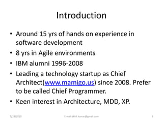 Introduction
• Around 15 yrs of hands on experience in
  software development
• 8 yrs in Agile environments
• IBM alumni 1996-2008
• Leading a technology startup as Chief
  Architect(www.mamigo.us) since 2008. Prefer
  to be called Chief Programmer.
• Keen interest in Architecture, MDD, XP.
7/28/2010        E-mail:akhil.kumar@gmail.com   3
 