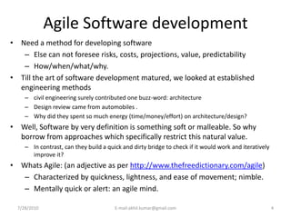 Agile Software development
• Need a method for developing software
   – Else can not foresee risks, costs, projections, value, predictability
   – How/when/what/why.
• Till the art of software development matured, we looked at established
  engineering methods
     – civil engineering surely contributed one buzz-word: architecture
     – Design review came from automobiles .
     – Why did they spent so much energy (time/money/effort) on architecture/design?
• Well, Software by very definition is something soft or malleable. So why
  borrow from approaches which specifically restrict this natural value.
     – In contrast, can they build a quick and dirty bridge to check if it would work and iteratively
       improve it?
• Whats Agile: (an adjective as per http://www.thefreedictionary.com/agile)
   – Characterized by quickness, lightness, and ease of movement; nimble.
   – Mentally quick or alert: an agile mind.

  7/28/2010                             E-mail:akhil.kumar@gmail.com                                    4
 