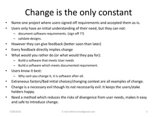 Change is the only constant
•    Name one project where users signed off requirements and accepted them as-is.
•    Users only have an initial understanding of their need, but they can not:
       – document software requirements. (sign off ??)
       – validate designs.
•    However they can give feedback (better soon than later)
•    Every feedback directly implies change
•    What would you rather do (or what would they pay for):
       – Build a software that meets User needs
       – Build a software which meets documented requirement.
•    Users know it best:
       – Why cant you change it, it is software after-all.
•    Extraneous factors/Bad initial choices/changing context are all examples of change.
•    Change is a necessary evil though its not necessarily evil: It keeps the users/stake
     holders happy.
•    Need a method which reduces the risks of divergence from user needs, makes it easy
     and safe to introduce change.

    7/28/2010                             E-mail:akhil.kumar@gmail.com                  5
 