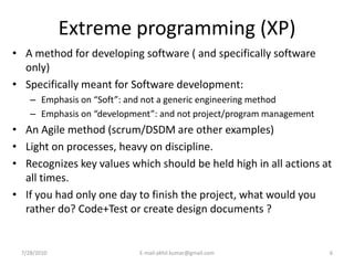 Extreme programming (XP)
• A method for developing software ( and specifically software
  only)
• Specifically meant for Software development:
    – Emphasis on “Soft”: and not a generic engineering method
    – Emphasis on “development”: and not project/program management
• An Agile method (scrum/DSDM are other examples)
• Light on processes, heavy on discipline.
• Recognizes key values which should be held high in all actions at
  all times.
• If you had only one day to finish the project, what would you
  rather do? Code+Test or create design documents ?


 7/28/2010                  E-mail:akhil.kumar@gmail.com              6
 