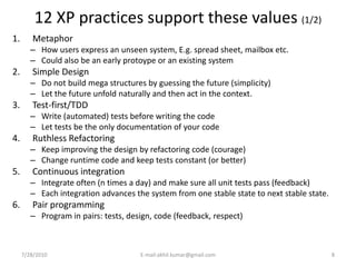 12 XP practices support these values (1/2)
1.      Metaphor
        – How users express an unseen system, E.g. spread sheet, mailbox etc.
        – Could also be an early protoype or an existing system
2.      Simple Design
        – Do not build mega structures by guessing the future (simplicity)
        – Let the future unfold naturally and then act in the context.
3.      Test-first/TDD
        – Write (automated) tests before writing the code
        – Let tests be the only documentation of your code
4.      Ruthless Refactoring
        – Keep improving the design by refactoring code (courage)
        – Change runtime code and keep tests constant (or better)
5.      Continuous integration
        – Integrate often (n times a day) and make sure all unit tests pass (feedback)
        – Each integration advances the system from one stable state to next stable state.
6.      Pair programming
        – Program in pairs: tests, design, code (feedback, respect)



     7/28/2010                        E-mail:akhil.kumar@gmail.com                           8
 