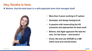 www.luxoft.com
Hey, Sandra is here.
 More than 5 years working in IT sphere
 developer and design background
 In passion with researching the UX
scenarios and approaches for team work
 Believe, that Agile approach fits best for
now. For the future – who knows?
 Know, like and use SCRUM as a SM
within local and remote teams
Believe, that the best team is a self-organized team that manages itself
 