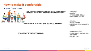 www.luxoft.com
How to make it comfortable
FOR YOUR TEAM
REVIEW CURRENT WORKING ENVIRONMENT - APROACH
- ROLES
- WORKING SCHEDULE
- IN-TEAM RELATIONS
PLAN YOUR SCRUM-CONQUEST STRATEGY
- WIN-WIN
- BOTTLENECKS
- PERSONAL RELATIONSHIPS
- STEPS
START WITH THE BEGINNING
- START WITH ONE
- THINK ABOUT MOTIVATORS
- BE CLEAR
- DO NOT LIMIT
 