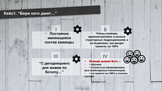 www.luxoft.com
I II
III IV
Кейс1. “Бери кого дают…”
 Постоянно
меняющийся
состав команды
 Члены команды
административно в разных
структурных подразделениях и
не выделены, как ресурс
проекта, на 100%
“С дегодняшнего
дня живем по
Scrumу…”
 Команда должна быть :
 ~ обучена
 ~ полностью сформирована
(все необходимые компетенции)
 ~ на проекте на 100% в полном
составе
 