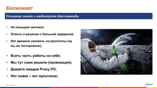 www.luxoft.com
Космонавт
Слишком занят и недоступен для команды
 Не посещает митинги;
 Ответы и решения с большой задержкой;
 Нет времени смотреть на прототипы (ну
вы же тестировали);
 Взять часть работы на себя;
 Мы тут сами решили (провокация);
 Давайте введем Proxy PO;
 Нет ножек – нет мультиков;
 