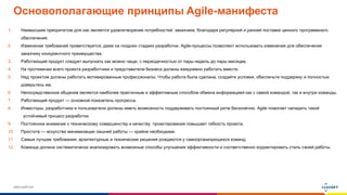 www.luxoft.com
Основополагающие принципы Agile-манифеста
1. Наивысшим приоритетом для нас является удовлетворение потребностей заказчика, благодаря регулярной и ранней поставке ценного программного
обеспечения.
2. Изменение требований приветствуется, даже на поздних стадиях разработки. Agile-процессы позволяют использовать изменения для обеспечения
заказчику конкурентного преимущества.
3. Работающий продукт следует выпускать как можно чаще, с периодичностью от пары недель до пары месяцев.
4. На протяжении всего проекта разработчики и представители бизнеса должны ежедневно работать вместе.
5. Над проектом должны работать мотивированные профессионалы. Чтобы работа была сделана, создайте условия, обеспечьте поддержку и полностью
доверьтесь им.
6. Непосредственное общение является наиболее практичным и эффективным способом обмена информацией как с самой командой, так и внутри команды.
7. Работающий продукт — основной показатель прогресса.
8. Инвесторы, разработчики и пользователи должны иметь возможность поддерживать постоянный ритм бесконечно. Agile помогает наладить такой
устойчивый процесс разработки.
9. Постоянное внимание к техническому совершенству и качеству проектирования повышает гибкость проекта.
10. Простота — искусство минимизации лишней работы — крайне необходима.
11. Самые лучшие требования, архитектурные и технические решения рождаются у самоорганизующихся команд.
12. Команда должна систематически анализировать возможные способы улучшения эффективности и соответственно корректировать стиль своей работы.
 