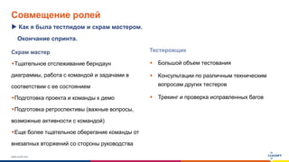 www.luxoft.com
Совмещение ролей
Скрам мастер
Тщательное отслеживание берндаун
диаграммы, работа с командой и задачами в
соответствии с ее состоянием
Подготовка проекта и команды к демо
Подготовка ретроспективы (важные вопросы,
возможные активности с командой)
Еще более тщательное оберегание команды от
внезапных вторжений со стороны руководства
Как я была тестлидом и скрам мастером.
Тестировщик
 Большой объем тестования
 Консультации по различным техническим
вопросам других тестеров
 Трекинг и проверка исправленных багов
Окончание спринта.
 
