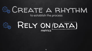 to establish the process
Rely on datametrics
16
Create a rhythm
 