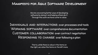 2
Manifesto for Agile Software Development
We are uncovering better ways of developing
software by doing it and helping others do it.
Through this work we have come to value:
Individuals and interactions over processes and tools
Working software over comprehensive documentation
Customer collaboration over contract negotiation
Responding to change over following a plan
That is, while there is value in the items on
the right, we value the items on the left more.
 