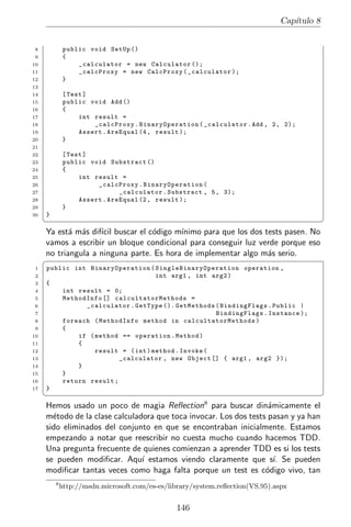 Cap´
                                                                                    ıtulo 8


8            public void SetUp ()
9            {
10               _calculator = new Calculator ();
11               _calcProxy = new CalcProxy ( _calculator );
12           }
13
14           [ Test ]
15           public void Add ()
16           {
17                int result =
18                    _calcProxy . BinaryOperation ( _calculator . Add , 2 , 2);
19                Assert . AreEqual (4 , result );
20           }
21
22           [ Test ]
23           public void Substract ()
24           {
25                int result =
26                     _calcProxy . BinaryOperation (
27                            _calculator . Substract , 5 , 3);
28                Assert . AreEqual (2 , result );
29           }
30   }
     ¦                                                                                        ¥
     Ya est´ m´s dif´ buscar el c´digo m´
            a a     ıcil          o       ınimo para que los dos tests pasen. No
     vamos a escribir un bloque condicional para conseguir luz verde porque eso
     no triangula a ninguna parte. Es hora de implementar algo m´s serio.
                                                                  a
     §
1    public int BinaryOperation ( S i n g l e B i n a r y O p e r a t i o n operation ,
2                                   int arg1 , int arg2 )
3    {
4        int result = 0;
5        MethodInfo [] calcultatorMethods =
6              _calculator . GetType (). GetMethods ( BindingFlags . Publi c |
7                                                               BindingFlags . Instance );
8        foreach ( MethodInfo method in calcultatorMethods )
9        {
10           if ( method == operation . Method )
11           {
12                result = ( int ) method . Invoke (
13                       _calculator , new Object [] { arg1 , arg2 });
14           }
15       }
16       return result ;
17   }
     ¦                                                                                        ¥
     Hemos usado un poco de magia            Reﬂection8
                                                   para buscar din´micamente el
                                                                    a
     m´todo de la clase calculadora que toca invocar. Los dos tests pasan y ya han
       e
     sido eliminados del conjunto en que se encontraban inicialmente. Estamos
     empezando a notar que reescribir no cuesta mucho cuando hacemos TDD.
     Una pregunta frecuente de quienes comienzan a aprender TDD es si los tests
     se pueden modiﬁcar. Aqu´ estamos viendo claramente que s´ Se pueden
                                ı                                     ı.
     modiﬁcar tantas veces como haga falta porque un test es c´digo vivo, tan
                                                                   o
         8
             http://msdn.microsoft.com/es-es/library/system.reﬂection(VS.95).aspx


                                                146
 