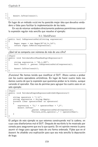 Cap´
        ıtulo 9


 6
 7         Assert . IsTrue ( result );
 8   }
     ¦                                                                                                ¥
     En lugar de un m´todo void me ha parecido mejor idea que devuelva verda-
                       e
     dero o falso para facilitar la implementaci´n de los tests.
                                                o
         En vez de retornar verdadero directamente podemos permitirnos construir
     la expresi´n regular m´s sencilla que resuelve el ejemplo:
               o             a

     §                                       9.1: MathParser
 1   public bool IsExpressionValid ( string expression )
 2   {
 3        Regex regex = new Regex ( @ "  d +  d " );
 4        return regex . IsMatch ( expression );
 5   }
     ¦                                                                                                ¥
     ¿Qu´ tal se comporta con n´meros de m´s de una cifra?
        e                      u          a
     §
 1   [ Test ]
 2   public void V a l i d a t e M o r e T h a n O n e D i g i t E x p r e s s i o n ()
 3   {
 4          string expression = " 25 + 287 " ;
 5          bool result = _parser . IsExpressionValid ( expression );
 6
 7          Assert . IsTrue ( result );
 8   }
     ¦                                                                                                ¥
     ¡Funciona! No hemos tenido que modiﬁcar el SUT. Ahora vamos a probar
     con los cuatro operadores aritm´ticos. En lugar de hacer cuatro tests nos
                                      e
     damos cuenta de que la expresi´n que queremos probar es la misma, aunque
                                    o
     variando el operador. Eso nos da permiso para agrupar los cuatro usos en un
     solo ejemplo:
     §
 1   [ Test ]
 2   public void V a l i d a t e S i m p l e E x p r e s s i o n W i t h A l l O p e r a t o r s ()
 3   {
 4        string operators = " + -*/ " ;
 5        string expression = String . Empty ;
 6        foreach ( char operatorChar in operators )
 7        {
 8            expression = " 2 " + operatorChar + " 2 " ;
 9            Assert . IsTrue (
10                               _parser . IsExpressionValid ( expression ) ,
11                               " Failure with operator : " + operatorChar );
12        }
13   }
     ¦                                                                                                ¥
     El peligro de este ejemplo es que estemos construyendo mal la cadena, en
     cuyo caso dise˜ar´
                    n ıamos mal el SUT. Despu´s de escribirlo la he mostrado por
                                               e
     consola para asegurarme que era la que quer´ En mi opini´n merece la pena
                                                 ıa.           o
     asumir el riesgo para agrupar tests de una forma ordenada. Fij´se que en el
                                                                    e
     Assert he a˜adido una explicaci´n para que sea m´s sencilla la depuraci´n
                  n                   o                 a                     o
     de bugs.

                                                      159
 