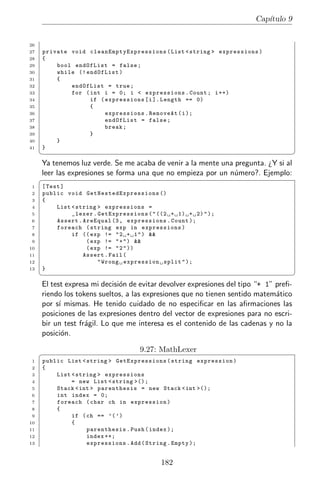 Cap´
                                                                                            ıtulo 9


26
27   private void c l e a n E m p t y E x p r e s s i o n s ( List < string > expres sions )
28   {
29       bool endOfList = false ;
30       while (! endOfList )
31       {
32           endOfList = true ;
33           for ( int i = 0; i < expressions . Count ; i ++)
34                 if ( expressions [ i ]. Length == 0)
35                 {
36                        expressions . RemoveAt ( i );
37                        endOfList = false ;
38                        break ;
39                 }
40       }
41   }
     ¦                                                                                                ¥
     Ya tenemos luz verde. Se me acaba de venir a la mente una pregunta. ¿Y si al
     leer las expresiones se forma una que no empieza por un n´mero?. Ejemplo:
                                                               u
     §
1    [ Test ]
2    public void G e t N e s t e d E x p r e s s i o n s ()
3    {
4         List < string > expressions =
5              _lexer . GetExpressions ( " ((2 + 1) + 2) " );
6         Assert . AreEqual (3 , expressions . Count );
7         foreach ( string exp in expressions )
8              if (( exp != " 2 + 1 " ) &&
9                   ( exp != " + " ) &&
10                  ( exp != " 2 " ))
11                 Assert . Fail (
12                      " Wrong expression split " );
13   }
     ¦                                                                                                ¥
     El test expresa mi decisi´n de evitar devolver expresiones del tipo “+ 1” preﬁ-
                              o
     riendo los tokens sueltos, a las expresiones que no tienen sentido matem´tico
                                                                               a
     por s´ mismas. He tenido cuidado de no especiﬁcar en las aﬁrmaciones las
           ı
     posiciones de las expresiones dentro del vector de expresiones para no escri-
     bir un test fr´gil. Lo que me interesa es el contenido de las cadenas y no la
                   a
     posici´n.
            o

     §                                     9.27: MathLexer
1    public List < string > GetExpressions ( string expression )
2    {
3        List < string > expressions
4             = new List < string >();
5        Stack < int > parenthesis = new Stack < int >();
6        int index = 0;
7        foreach ( char ch in expression )
8        {
9             if ( ch == ’( ’)
10            {
11                 parenthesis . Push ( index );
12                 index ++;
13                 expressions . Add ( String . Empty );


                                                   182
 