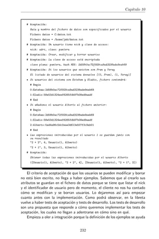 Cap´
                                                                        ıtulo 10


   # Aceptaci´n:
             o
      Ruta y nombre del fichero de datos son especificados por el usuario
      Fichero datos = C:datos.txt
      Fichero datos = /home/jmb/datos.txt
   # Aceptaci´n: Un usuario tiene nick y clave de acceso:
             o
      nick: adri, clave: pantera
   # Aceptaci´n: Crear, modificar y borrar usuarios
             o
   # Aceptaci´n: La clave de acceso est´ encriptada
             o                         a
      clave plana: pantera, hash MD5: 2d58b0ac72f929ca9ad3238ade9eab69
   # Aceptaci´n: Si los usuarios que existen son Fran y Yeray
             o
      El listado de usuarios del sistema devuelve [(0, Fran), (1, Yeray)]
      Si usuarios del sistema son Esteban y Eladio, fichero contendr´:
                                                                    a
      # Begin
      0:Esteban:2d58b0ac72f929ca9ad3238ade9eab69
      1:Eladio:58e53d1324eef6265fdb97b08ed9aadf
      # End
      Si a~adimos el usuario Alberto al fichero anterior:
          n
      # Begin
      0:Esteban:2d58b0ac72f929ca9ad3238ade9eab69
      1:Eladio:58e53d1324eef6265fdb97b08ed9aadf
      2:Alberto:5ad4a96c5dc0eae3d613e507f3c9ab01
      # End
      Las expresiones introducidas por el usuario 1 se guardan junto con
      su resultado
      "2 + 2", 4, Usuario(1, Alberto)
      "2 + 1", 3, Usuario(1, Alberto)
   # Aceptaci´n:
             o
      Obtener todas las expresiones introducidas por el usuario Alberto
      ([Usuario(1, Alberto), "2 + 2", 4], [Usuario(1, Alberto), "2 + 1", 3])


    El criterio de aceptaci´n de que los usuarios se pueden modiﬁcar y borrar
                           o
no est´ bien escrito, no llega a haber ejemplos. Sabemos que al crearlo sus
       a
atributos se guardan en el ﬁchero de datos porque se tiene que listar el nick
y el identiﬁcador de usuario pero de momento, el cliente no nos ha contado
c´mo se modiﬁcan y se borran usuarios. Lo dejaremos as´ para empezar
 o                                                              ı
cuanto antes con la implementaci´n. Como podr´ observar, en la libreta
                                    o                 a
vuelve a haber tests de aceptaci´n y tests de desarrollo. Los tests de desarrollo
                                 o
son una propuesta que responde a c´mo queremos implementar los tests de
                                      o
aceptaci´n, los cuales no llegan a adentrarse en c´mo sino en qu´.
         o                                          o                e
    Empieza a oler a integraci´n porque la deﬁnici´n de los ejemplos se ayuda
                               o                   o


                                        232
 