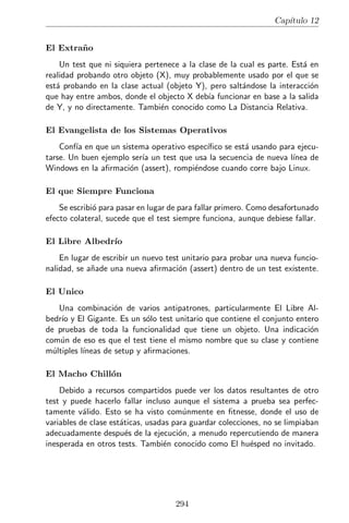 Cap´
   ıtulo 12


El Escaqueado
    Un test que hace muchas pruebas sobre efectos colaterales (presumible-
mente f´ciles de hacer) pero que nunca prueba el aut´ntico comportamiento
        a                                            e
deseado. A veces puede encontrarse en tests de acceso a base de datos, don-
de el m´todo a prueba se llama, despu´s el test selecciona datos de la base
        e                               e
de datos y hace aﬁrmaciones sobre el resultado. En lugar de comprobar que
el m´todo hace lo que debe, se est´ comprobando que dicho m´todo no
     e                                a                           e
alter´ ciertos datos o, lo que es lo mismo, que no caus´ da˜os.
     o                                                 o n

El Bocazas
    Un test o bater´ de tests que llenan la consola con mensajes de diagn´sti-
                   ıa                                                      o
co, de log, de depuraci´n, y dem´s forraje, incluso cuando los tests pasan. A
                        o         a
veces, durante la creaci´n de un test, es necesario mostrar salida por pantalla,
                        o
y lo que ocurre en este caso es que, cuando se termina, se deja ah´ aunque
                                                                       ı
ya no haga falta, en lugar de limpiarlo.

El Cazador Hambriento
    Captura excepciones y no tiene en cuenta sus trazas, a veces reem-
plaz´ndolas con un mensaje menos informativo, pero otras incluso registrando
     a
el suceso en un log y dejando el test pasar.

El Secuenciador
   Un test unitario que depende de que aparezcan, en el mismo orden, ele-
mentos de una lista sin ordenar.

Dependencia Oculta
    Un primo hermano del H´roe Local, un test que requiere que existan
                                e
ciertos datos en alguna parte antes de correr. Si los datos no se rellenaron,
el test falla sin dejar apenas explicaci´n, forzando al desarrollador a indagar
                                        o
por acres de c´digo para encontrar qu´ datos se supon´ que deb´ haber.
                o                        e               ıa         ıa

El Enumerador
   Una bater´ de tests donde cada test es simplemente un nombre seguido
              ıa
de un n´mero, ej, test1, test2, test3. Esto supone que la misi´n del test no
        u                                                      o
queda clara y la unica forma de averiguarlo es leer todo el test y rezar para
                 ´
que el c´digo sea claro.
        o



                                      293
 