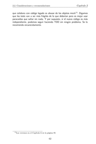 2.2. Consideraciones y recomendaciones                        Cap´
                                                                 ıtulo 2


que colabora con c´digo legado es abusar de los objetos mock13 . Digamos
                   o
que los tests van a ser m´s fr´giles de lo que deber´ pero es mejor usar
                          a a                       ıan
paraca´
      ıdas que saltar sin nada. Y por supuesto, si el nuevo c´digo es m´s
                                                             o         a
independiente, podemos seguir haciendo TDD sin ning´n problema. Se lo
                                                        u
recomiendo encarecidamente.




 13
      Los veremos en el Cap´
                           ıtulo 6 en la p´gina 95
                                          a


                                          62
 