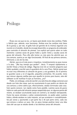 Pr´logo
  o


    ´
    Erase una vez que se era, un lejano pa´ donde viv´ dos cerditos, Pablo
                                                   ıs         ıan
y Adri´n que, adem´s, eran hermanos. Ambos eran los cerditos m´s listos
        a                a                                                     a
de la granja y, por eso, el gallo Iv´n (el gerente de la misma) organiz´ una
                                           a                                     o
reuni´n en el establo, donde les encarg´ desarrollar un programa de ordenador
      o                                      o
para controlar el almac´n de piensos. Les explic´ qu´ quer´ saber en todo
                           e                            o e          ıa
momento: cu´ntos sacos de grano hab´ y qui´n met´ y sacaba sacos de
                a                               ıa     e        ıa
grano del almac´n. Para ello s´lo ten´ un mes pero les advirti´ que, en
                    e                 o       ıan                            o
una semana, quer´ ya ver algo funcionando. Al ﬁnal de esa primera semana,
                      ıa
eliminar´ a uno de los dos.
          ıa
    Adri´n, que era el m´s joven e impulsivo, inmediatamente se puso manos
          a                a
a la obra. “¡No hay tiempo que perder!”, dec´ Y empez´ r´pidamente a
                                                      ıa.            o a
escribir l´ıneas y l´
                    ıneas de c´digo. Algunas eran de un reciente programa que
                                o
hab´ ayudado a escribir para la guarder´ de la vaca Paca. Adri´n pens´ que
    ıa                                         ıa                        a       o
no eran muy diferentes un almac´n de grano y una guarder´ En el primero
                                        e                            ıa.
se guardan sacos y en el segundo, peque˜os animalitos. De acuerdo, ten´
                                                   n                               ıa
que retocar algunas cosillas para que aquello le sirviera pero bueno, esto del
software va de reutilizar lo que ya funciona, ¿no?
    Pablo, sin embargo, antes de escribir una sola l´    ınea de c´digo comenz´ acor-
                                                                   o             o
dando con Iv´n dos cosas: qu´ era exactamente lo que podr´ ver dentro de
                a                  e                                  ıa
una semana y c´mo sabr´ que, efectivamente, estaba terminada cada cosa.
                  o          ıa
Iv´n quer´ conocer, tan r´pido como fuera posible, cu´ntos sacos de grano
  a         ıa                 a                                a
hab´ en cada parte del almac´n porque sospechaba que, en algunas partes del
    ıa                            e
mismo, se estaban acumulando sacos sin control y se estaban estropeando.
Como los sacos entraban y sal´ constantemente, no pod´ saber cu´ntos
                                     ıan                             ıa          a
hab´ y d´nde estaban en cada instante, as´ que acordaron ir contabiliz´ndo-
    ıa      o                                       ı                            a
los por zonas y apuntando a qu´ parte iba o de qu´ parte ven´ cada vez
                                        e                    e            ıa,
que entrara o saliera un saco. As´ en poco tiempo podr´ tener una idea
                                          ı,                       ıan
clara del uso que se estaba dando a las distintas zonas del almac´n.       e


                                         9
 