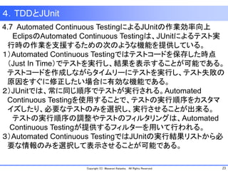 23Copyright (C) Masanori Kataoka, All Rights Reserved.
４．TDDとJUnit
4.7 Automated Continuous TestingによるJUnitの作業効率向上
EclipsのAutomated Continuous Testingは、JUnitによるテスト実
行時の作業を支援するための次のような機能を提供している。
１）Automated Continuous Testingではテストコードを保存した時点
（Just In Time）でテストを実行し、結果を表示することが可能である。
テストコードを作成しながらタイムリーにテストを実行し、テスト失敗の
原因をすぐに修正したい場合に有効な機能である。
２）JUnitでは、常に同じ順序でテストが実行される。Automated
Continuous Testingを使用することで、テストの実行順序をカスタマ
イズしたり、必要なテストのみを選択し、実行させることが出来る。
テストの実行順序の調整やテストのフィルタリングは、Automated
Continuous Testingが提供するフィルターを用いて行われる。
３）Automated Continuous TestingではJUnitの実行結果リストから必
要な情報のみを選択して表示させることが可能である。
 