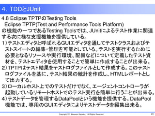 24Copyright (C) Masanori Kataoka, All Rights Reserved.
４．TDDとJUnit
4.8 Eclipse TPTPのTesting Tools
Eclipse TPTP(Test and Performance Tools Platform)
の機能の一つであるTesting Toolsでは、JUnitによるテスト作業に関連
する次に様な支援機能を提供している。
１）テストエディタと呼ばれるGUIエディタを通してテストクラスおよびテ
ストスイートの編集・管理を可能としている。テストを実行するために
必要となるリソースや実行環境、配備などについて定義したテスト資
材を、テストエディタを使用することで簡単に作成することが出来る。
２）TPTPはテスト結果をテストログファイルとして作成する。このテスト
ログファイルを基に、テスト結果の統計を作成し、HTMLレポートとし
て出力する。
３）ローカルホスト上でのテストだけでなく、エージェントコントローラが
起動しているリモートホストでのテスト実行を簡単に行うことが出来る。
４）テストデータを管理するDataPoolという機能を提供する。DataPool
機能では、専用のGUIエディタによりテストデータを編集出来る。
 