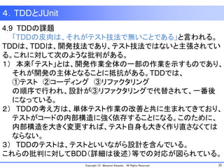 25Copyright (C) Masanori Kataoka, All Rights Reserved.
４．TDDとJUnit
4.9 TDDの課題
「TDDの皮肉は、それがテスト技法で無いことである」と言われる。
TDDは、TDDは、開発技法であり、テスト技法ではないと主張されてい
る。これに対して次のような批判がある。
１） 本来「テスト」とは、開発作業全体の一部の作業を示すものであり、
それが開発の主体となることに抵抗がある。TDDでは、
①テスト ②コーディング ③リファクタリング
の順序で行われ、設計が③リファクタリングで代替されて、一番後
になっている。
２） TDDの考え方は、単体テスト作業の改善と共に生まれてきており、
テストがコードの内部構造に強く依存することになる。このために、
内部構造を大きく変更すれば、テスト自身も大きく作り直さなくては
ならない。
３） TDDのテストは、テストといいながら設計を含んでいる。
これらの批判に対してBDD（詳細は後述）等での対応が図られている。
 