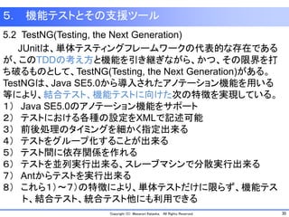 30Copyright (C) Masanori Kataoka, All Rights Reserved.
５． 機能テストとその支援ツール
5.2 TestNG(Testing, the Next Generation)
JUnitは、単体テスティングフレームワークの代表的な存在である
が、このTDDの考え方と機能を引き継ぎながら、かつ、その限界を打
ち破るものとして、TestNG(Testing, the Next Generation)がある。
TestNGは、Java SE5.0から導入されたアノテーション機能を用いる
等により、結合テスト、機能テストに向けた次の特徴を実現している。
１） Java SE5.0のアノテーション機能をサポート
２） テストにおける各種の設定をXMLで記述可能
３） 前後処理のタイミングを細かく指定出来る
４） テストをグループ化することが出来る
５） テスト間に依存関係を作れる
６） テストを並列実行出来る、スレーブマシンで分散実行出来る
７） Antからテストを実行出来る
８） これら１）～７）の特徴により、単体テストだけに限らず、機能テス
ト、結合テスト、統合テスト他にも利用できる
 