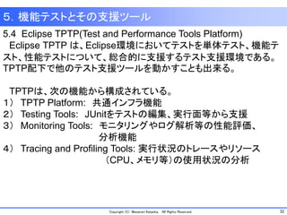 32Copyright (C) Masanori Kataoka, All Rights Reserved.
５．機能テストとその支援ツール
5.4 Eclipse TPTP(Test and Performance Tools Platform)
Eclipse TPTP は、Eclipse環境においてテストを単体テスト、機能テ
スト、性能テストについて、総合的に支援するテスト支援環境である。
TPTP配下で他のテスト支援ツールを動かすことも出来る。
TPTPは、次の機能から構成されている。
１） TPTP Platform: 共通インフラ機能
２） Testing Tools: JUnitをテストの編集、実行面等から支援
３） Monitoring Tools: モニタリングやログ解析等の性能評価、
分析機能
４） Tracing and Profiling Tools: 実行状況のトレースやリソース
（CPU、メモリ等）の使用状況の分析
 