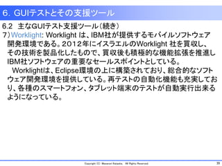 39Copyright (C) Masanori Kataoka, All Rights Reserved.
６．GUIテストとその支援ツール
6.2 主なＧＵＩテスト支援ツール（続き）
７）Worklight: Worklight は、IBM社が提供するモバイルソフトウェア
開発環境である。２０１２年にイスラエルのWorklight 社を買収し、
その技術を製品化したもので、買収後も積極的な機能拡張を推進し
IBM社ソフトウェアの重要なセールスポイントとしている。
Worklightは、Eclipse環境の上に構築されており、総合的なソフト
ウェア開発環境を提供している。再テストの自動化機能も充実してお
り、各種のスマートフォン、タブレット端末のテストが自動実行出来る
ようになっている。
 