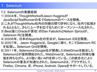 41Copyright (C) Masanori Kataoka, All Rights Reserved.
7.2 Seleniumの発展経緯
１）２００４年、ThoughtWorksのJason Hugginsが
JavaScriptTestRunnerの名でSeleniumのベースを開発。
２）これがThoughtWorks社内の同僚の間で評判になり、社内で拡張さ
れるとともに、さらにユーザを広げるためにオープンソース化された。
３）Bea(後にOracleが買収）のDan FabulichとNelson Sproulが、
Selenium RCを開発。
４）２００６年、日本のAppirits社の笠谷が、Selenium IDEを開発。
５）２００７年、 Jason Hugginsは、Googleに移り、そこでSelenium RC
を拡張し、Selenium Gridを開発。
６）２０１１年、SeleniumとGoogle社が開発したWebDriverを統合した
Selenium2が提供開始された。WebDriverは、Seleniumと同様な機
能を持ちながら、より使い易いAPIを持っている。この統合化により
Seleniumの普及が加速化された。Selenium2は、ブラウザとして、
Firefox, Chrome, IE, iPhone, Android, Operaをサポートしている。
７．Selenium
 