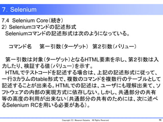 46Copyright (C) Masanori Kataoka, All Rights Reserved.
７．Selenium
7.4 Selenium Core（続き）
2） Seleniumコマンドの記述形式
Seleniumコマンドの記述形式は次のようになっている。
コマンド名 第一引数（ターゲット） 第２引数（バリュー）
第一引数は対象（ターゲット）となるHTML要素を示し、第２引数は入
力したり、検証する値（バリュー）を示す。
HTMLでテストコードを記述する場合は、上記の記述形式に従って、
一行３カラムのtable形式で、複数のコマンドを複数行のテーブルとして
記述することが出来る。HTMLでの記述は、ユーザにも理解出来て、ソ
フトウェアの内部の実現方式に依存しない。しかし、共通部分の共有
等の高度の利用が出来ない（共通部分の共有のためには、次に述べ
るSelenium RCを用いる必要がある）。
 