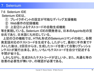 48Copyright (C) Masanori Kataoka, All Rights Reserved.
７．Selenium
7.6 Selenium IDE
Selenium IDEは、
① ブレイクポイントの設定が可能なデバッグ支援機能
② Web操作の記録機能
③ 上記②によるテストコードの自動生成機能
等を実現している。Selenium IDEの開発者は、日本のAppirits社の笠
谷氏であり、日本語にも対応している。
上記の③の機能では、HTML形式のSeleniumコマンドの他に、各開
発言語対応のテストコードを生成する。したがって、最初に手作業でテ
ストした後は、２回目からは、生成したコードを使って自動リグレッショ
ンテストが実行出来る。また、いちいちテストコードを自分で記述する
手間が省ける。
しかしながら、生成されたテストコードが正しいか、また、共通化等の
改善の必要性が無いか、の確認が必要である。
 