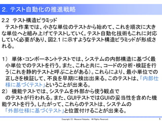 5Copyright (C) Masanori Kataoka, All Rights Reserved.
２．テスト自動化の推進戦略
2.2 テスト構造ピラミッド
テスト作業では、小さな単位のテストから始めて、これを順次に大き
な単位へと組み上げてテストしていく。テスト自動化技術もこれに対応
していく必要があり、図2.1 に示すようなテスト構造ピラミッドが形成さ
れる。
１） 単体・コンポーネントテストでは、システムの内部構造に基づく最
小単位でのテストを行う。また、これと共に、コードの分析・検証を行
う（これを静的テストと呼ぶことがある）。これらにより、最小単位での
正しさを検証して、不良を早期に検出出来る。このテストは、「内部仕
様に基づくテスト」ということが出来る。
２） 機能テストでは、システムを外部から使う観点で
のテストが行われる。また、GUIテストではGUIの妥当性を含めた機
能テストを行う。したがって、これらのテストは、システムの
「外部仕様に基づくテスト」と位置付けることが出来る。
 